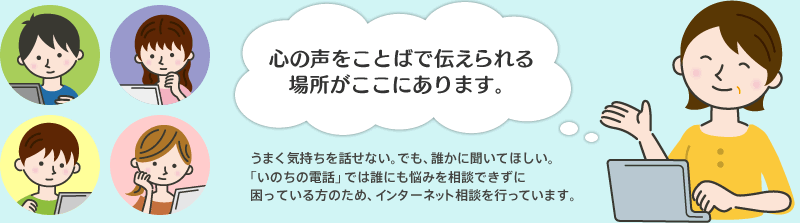 心の声をことばで伝えられる場所がここにあります。 うまく気持ちを話せない。でも、誰かに聞いてほしい。「いのちの電話」では誰にも悩みを相談できずに困っている方のため、インターネット相談を行っています。